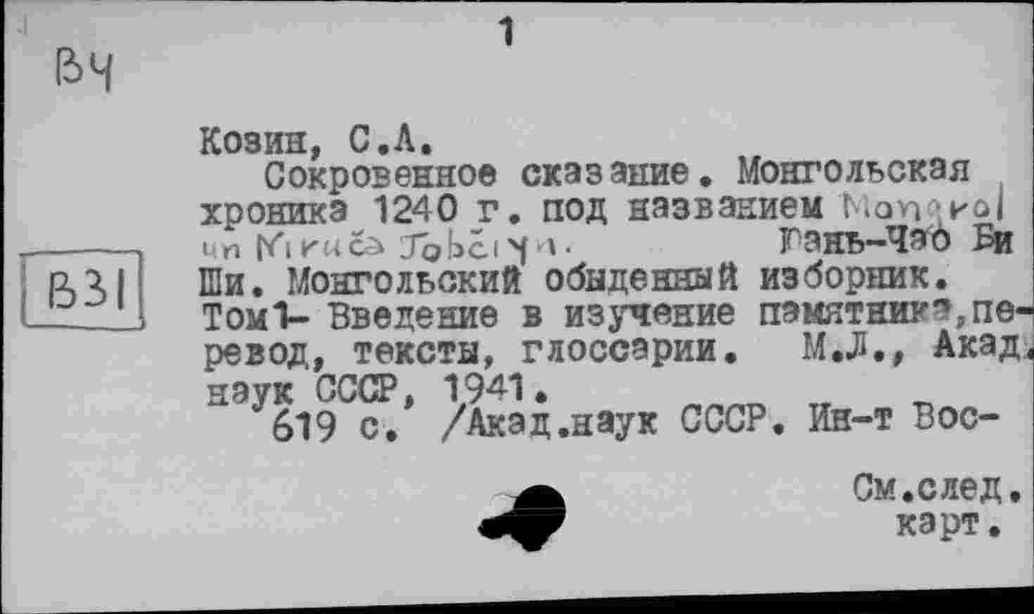 ﻿вч
вз>|
Козин, С.А.
Сокровенное сказание. Монгольская хроника 1240 г. под названием Кап?иоI чп [<i Kucà Jobci чи •	Гакь-ЧэЪ Би
Ши. Монгольский обыденный изборник. Томі- Введение в изучение памятник?,перевод, тексты, глоссарии. М.Л., Акад, наук СССР, 1941.
619 с. /Акад.наук СССР. Ин-т Вос-
См.след. карт.